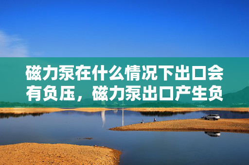 磁力泵在什么情况下出口会有负压，磁力泵出口产生负压的条件与情况解析