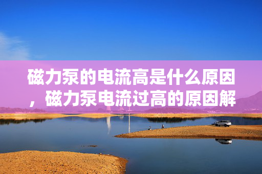 磁力泵的电流高是什么原因，磁力泵电流过高的原因解析