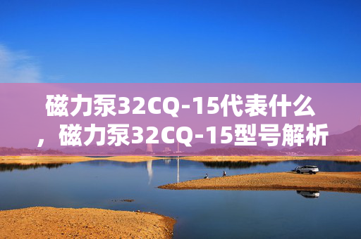 磁力泵32CQ-15代表什么，磁力泵32CQ-15型号解析与应用