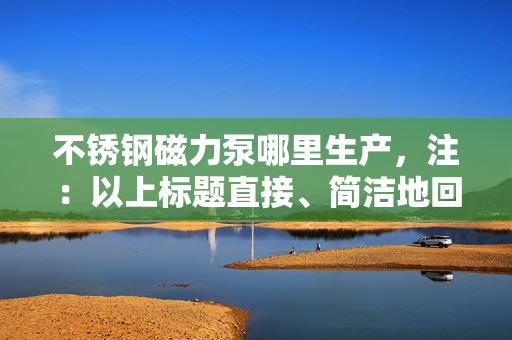 不锈钢磁力泵哪里生产，注：以上标题直接、简洁地回应了用户关于“不锈钢磁力泵哪里生产”的查询需求。在实际应用中，标题的生成应紧密结合内容的核心要点，以吸引用户点击并满足其信息获取的需求。