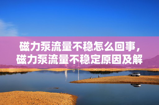 磁力泵流量不稳怎么回事，磁力泵流量不稳定原因及解决方法